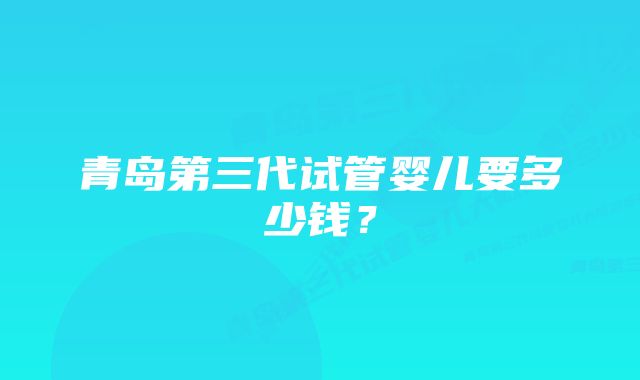 青岛第三代试管婴儿要多少钱？