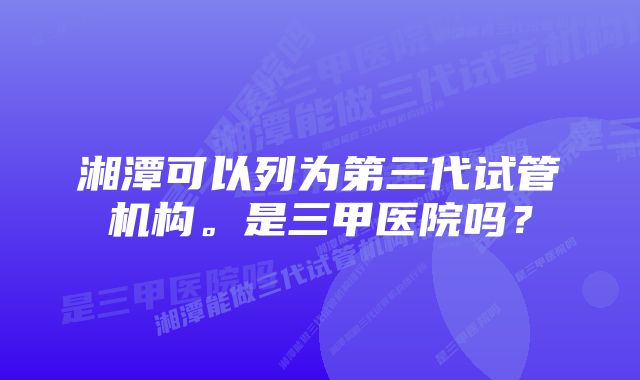 湘潭可以列为第三代试管机构。是三甲医院吗？