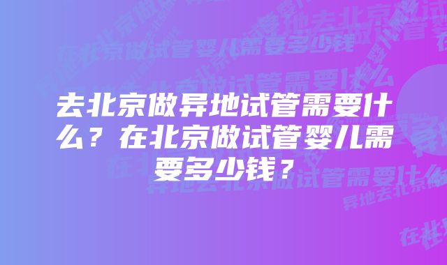 去北京做异地试管需要什么？在北京做试管婴儿需要多少钱？