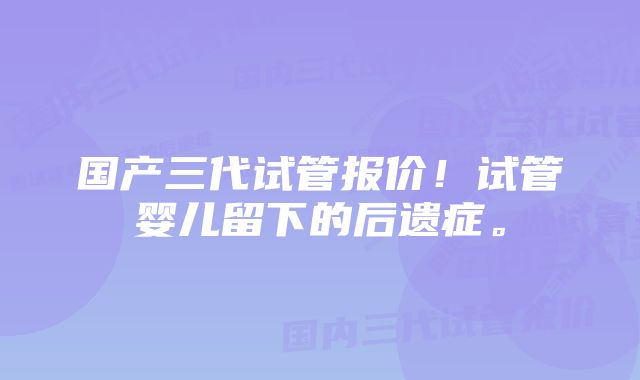 国产三代试管报价！试管婴儿留下的后遗症。