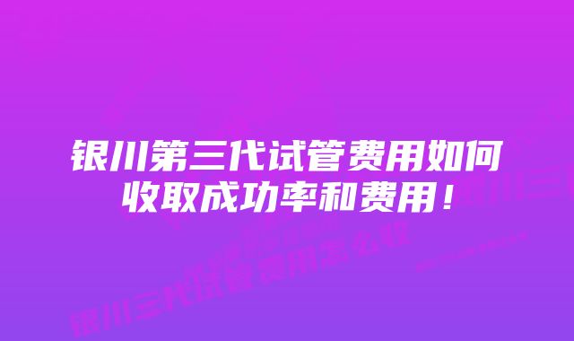 银川第三代试管费用如何收取成功率和费用！