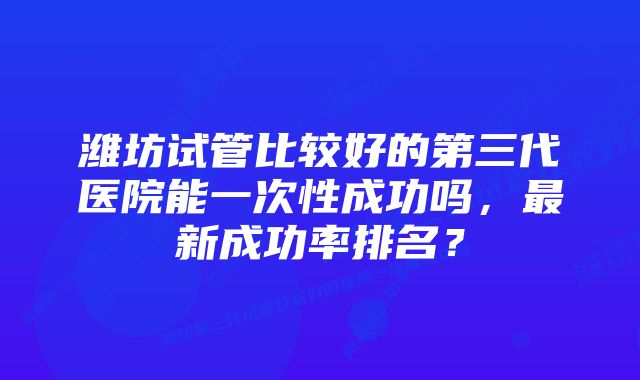 潍坊试管比较好的第三代医院能一次性成功吗，最新成功率排名？