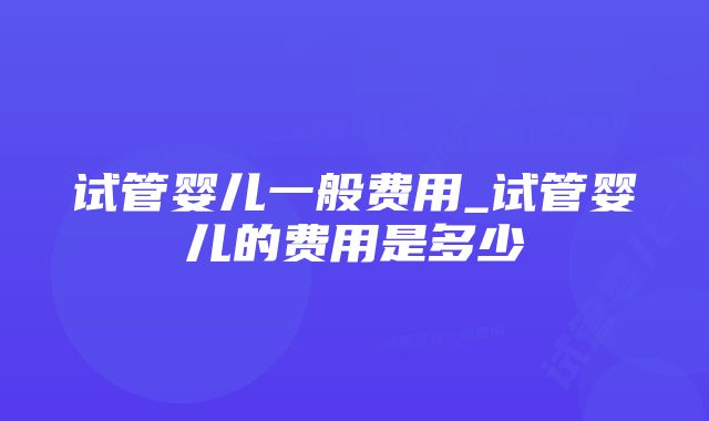 试管婴儿一般费用_试管婴儿的费用是多少