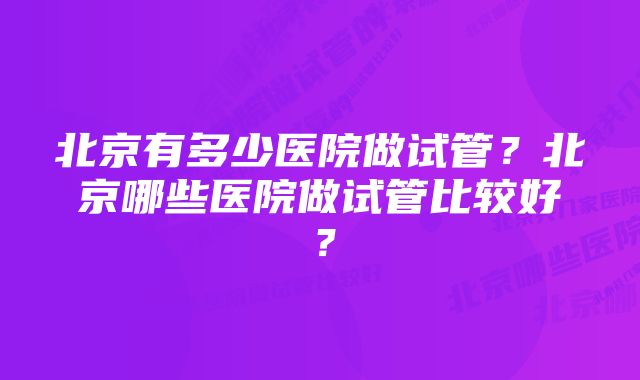 北京有多少医院做试管？北京哪些医院做试管比较好？