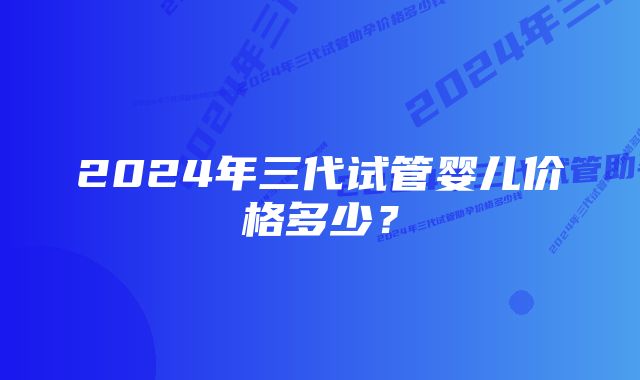 2024年三代试管婴儿价格多少？