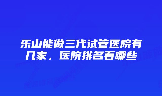 乐山能做三代试管医院有几家，医院排名看哪些