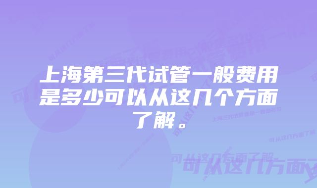 上海第三代试管一般费用是多少可以从这几个方面了解。