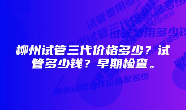 柳州试管三代价格多少？试管多少钱？早期检查。