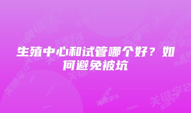 生殖中心和试管哪个好？如何避免被坑