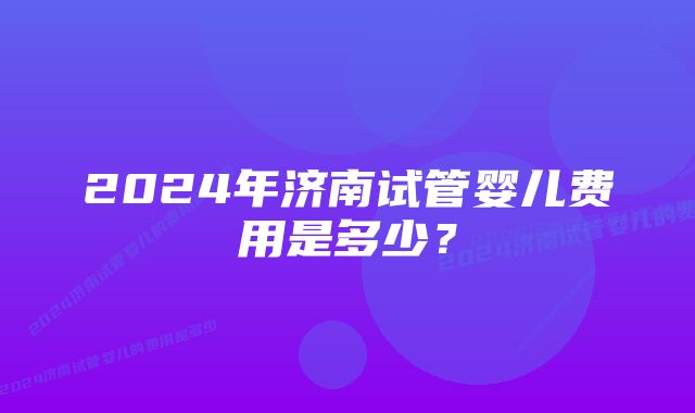 2024年济南试管婴儿费用是多少？