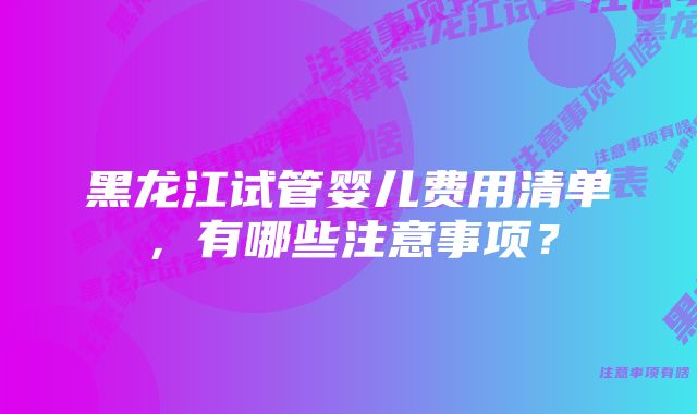 黑龙江试管婴儿费用清单，有哪些注意事项？