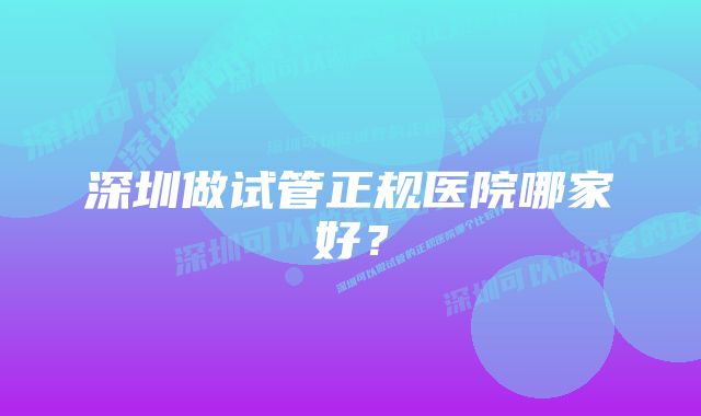 深圳做试管正规医院哪家好？