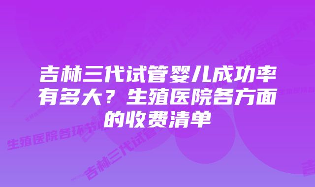 吉林三代试管婴儿成功率有多大？生殖医院各方面的收费清单