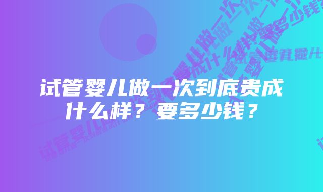 试管婴儿做一次到底贵成什么样？要多少钱？