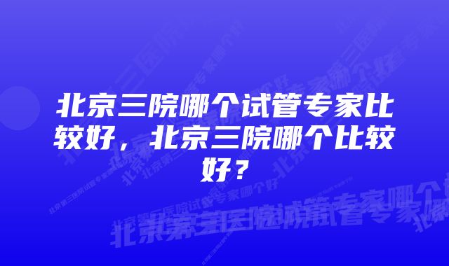 北京三院哪个试管专家比较好，北京三院哪个比较好？