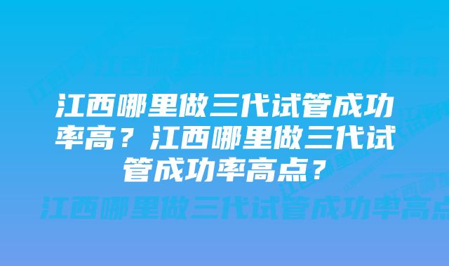 江西哪里做三代试管成功率高？江西哪里做三代试管成功率高点？