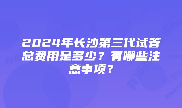 2024年长沙第三代试管总费用是多少？有哪些注意事项？