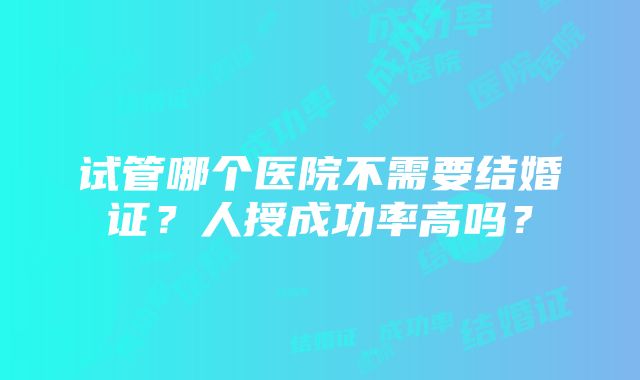 试管哪个医院不需要结婚证？人授成功率高吗？