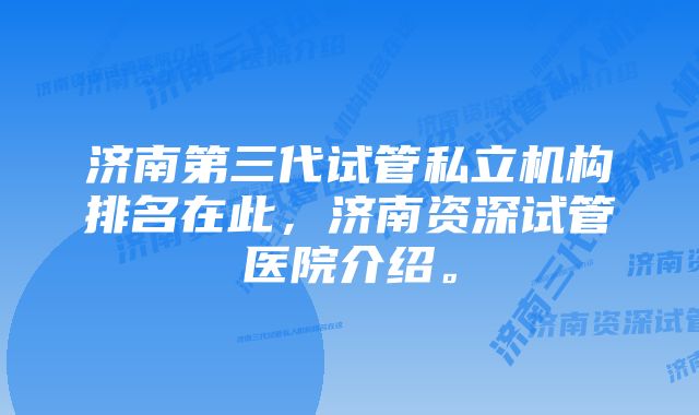 济南第三代试管私立机构排名在此，济南资深试管医院介绍。