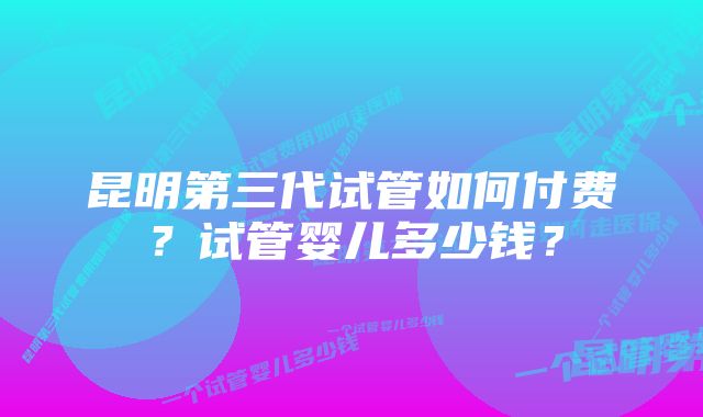 昆明第三代试管如何付费？试管婴儿多少钱？