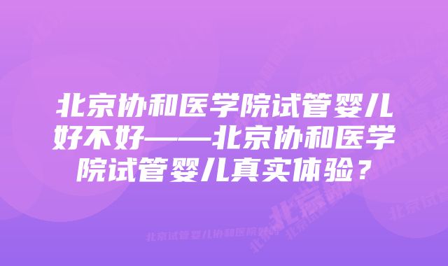 北京协和医学院试管婴儿好不好——北京协和医学院试管婴儿真实体验？