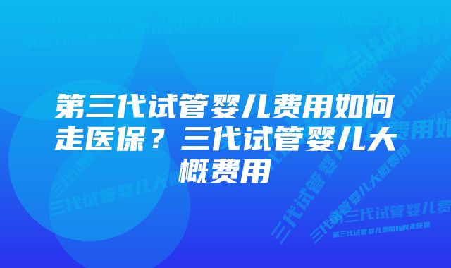 第三代试管婴儿费用如何走医保？三代试管婴儿大概费用