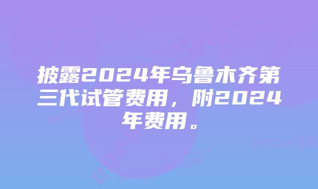 披露2024年乌鲁木齐第三代试管费用，附2024年费用。