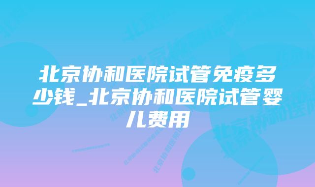 北京协和医院试管免疫多少钱_北京协和医院试管婴儿费用