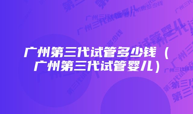 广州第三代试管多少钱（广州第三代试管婴儿）