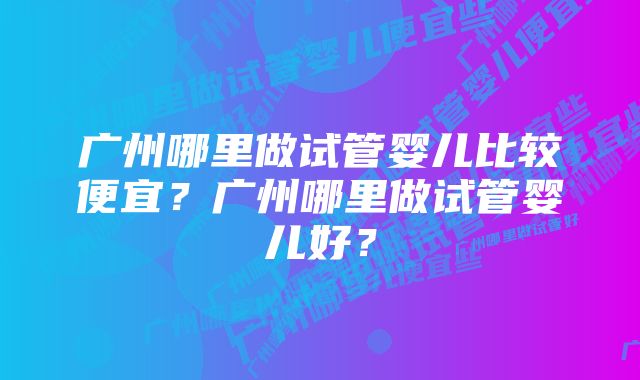 广州哪里做试管婴儿比较便宜？广州哪里做试管婴儿好？