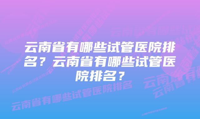 云南省有哪些试管医院排名？云南省有哪些试管医院排名？