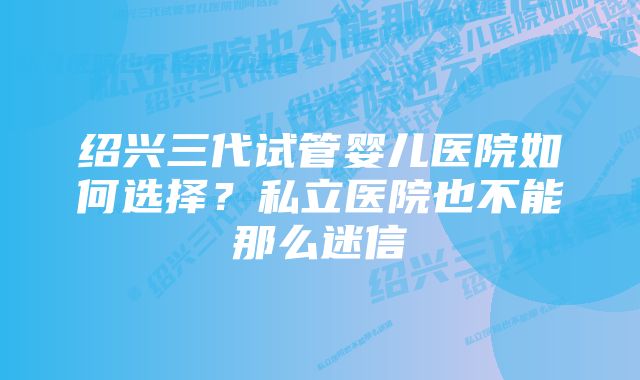 绍兴三代试管婴儿医院如何选择？私立医院也不能那么迷信