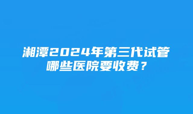 湘潭2024年第三代试管哪些医院要收费？