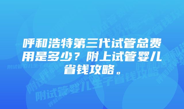 呼和浩特第三代试管总费用是多少？附上试管婴儿省钱攻略。