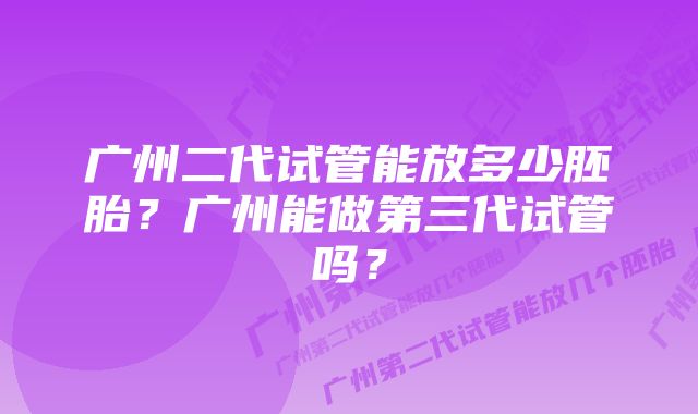 广州二代试管能放多少胚胎？广州能做第三代试管吗？