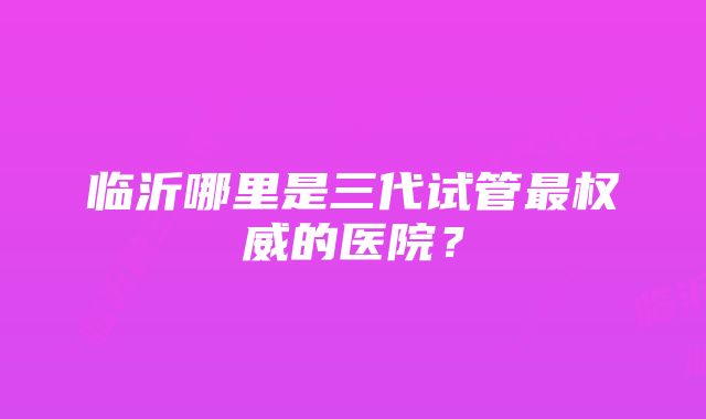 临沂哪里是三代试管最权威的医院？