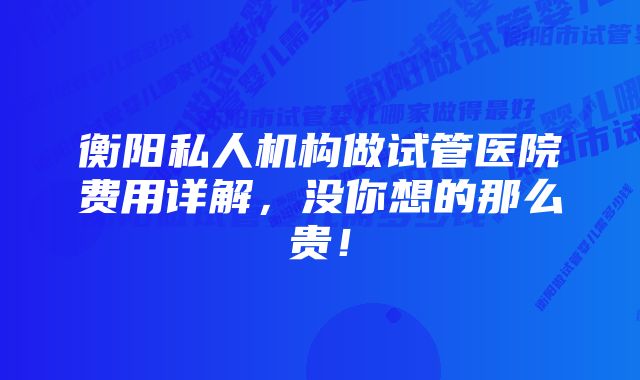 衡阳私人机构做试管医院费用详解，没你想的那么贵！