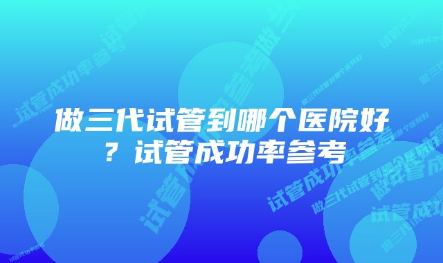 做三代试管到哪个医院好？试管成功率参考