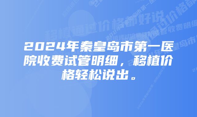 2024年秦皇岛市第一医院收费试管明细，移植价格轻松说出。