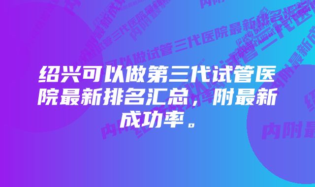 绍兴可以做第三代试管医院最新排名汇总，附最新成功率。