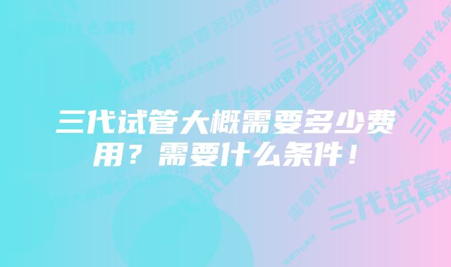 三代试管大概需要多少费用？需要什么条件！