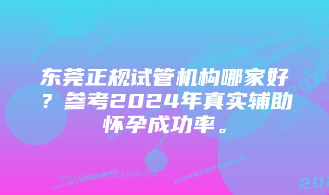 东莞正规试管机构哪家好？参考2024年真实辅助怀孕成功率。