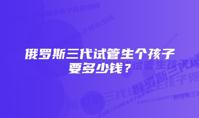 俄罗斯三代试管生个孩子要多少钱？