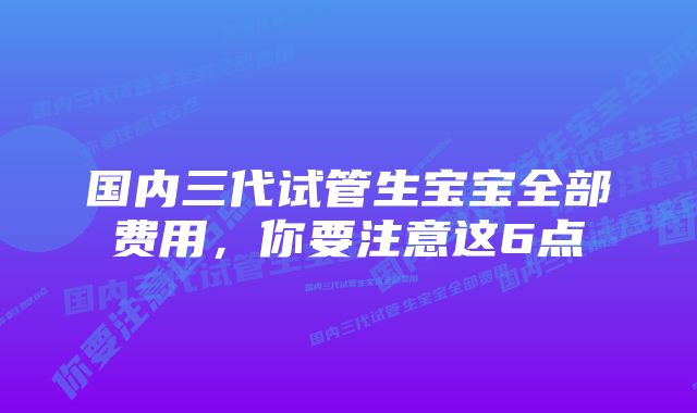 国内三代试管生宝宝全部费用，你要注意这6点