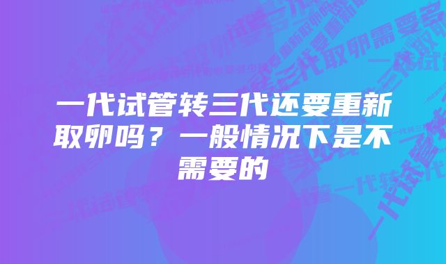 一代试管转三代还要重新取卵吗？一般情况下是不需要的