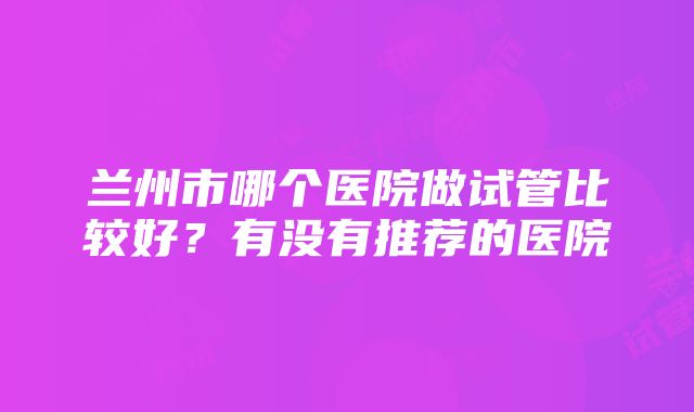 兰州市哪个医院做试管比较好？有没有推荐的医院