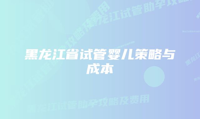 黑龙江省试管婴儿策略与成本