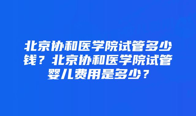 北京协和医学院试管多少钱？北京协和医学院试管婴儿费用是多少？