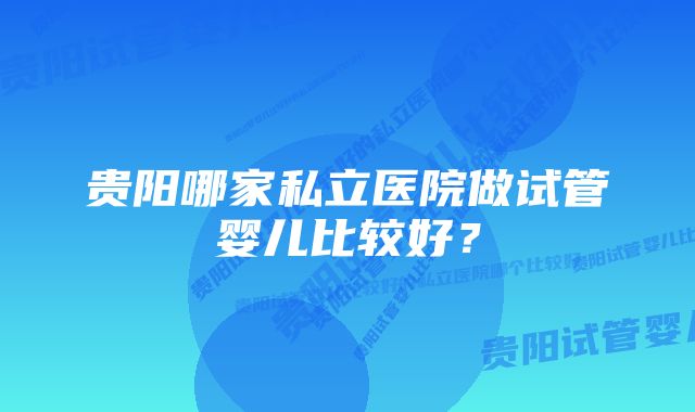 贵阳哪家私立医院做试管婴儿比较好？