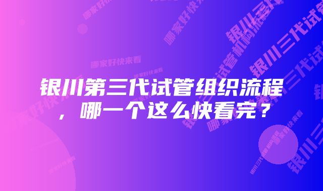 银川第三代试管组织流程，哪一个这么快看完？